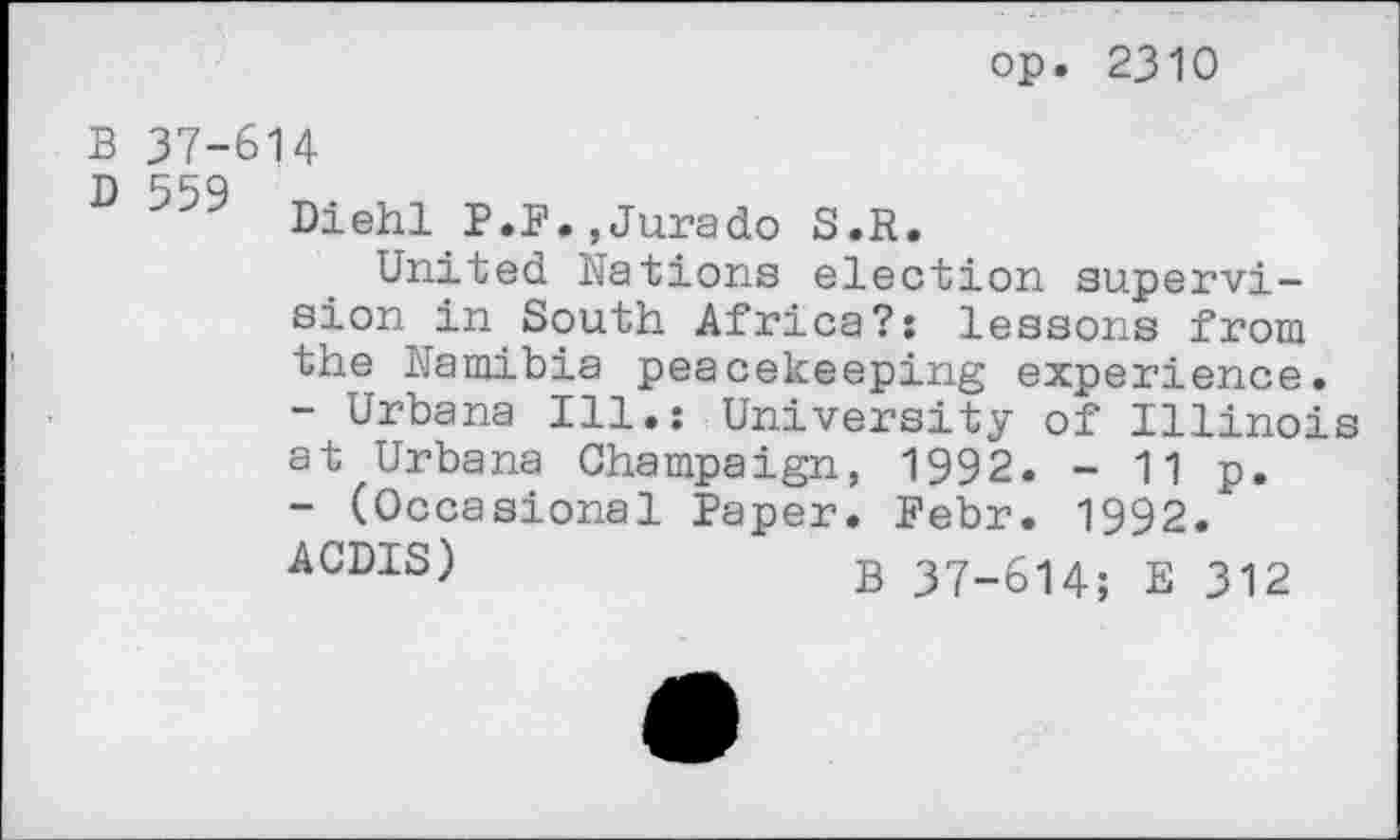 ﻿op. 2310
B 37-614
D Diehl P.F.,Jurado S.R.
United Nations election supervision in South Africa?: lessons from the Namibia peacekeeping experience.
-	Urbana Ill.: University of Illinois at Urbana Champaign, 1992. - 11 p.
-	(Occasional Paper. Febr. 1992.
ACDIS)	B 37-614; E 312